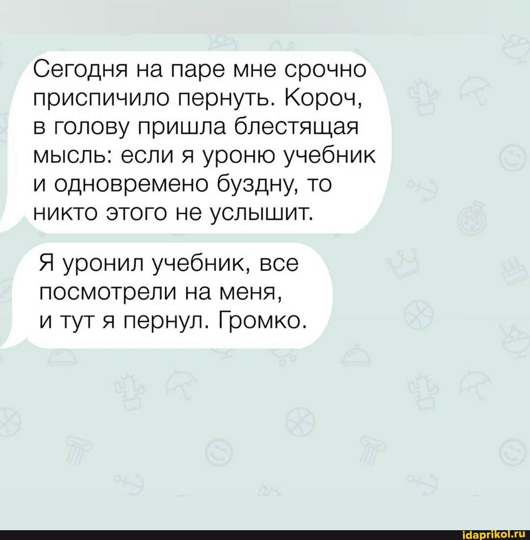 Сегодня на паре мне срочно
приспичило пернуть. Короч,
в голову пришла блестящая
мысль: если я уроню учебник
и одновремено буздну, то
никто этого не услышит.
Я уронил учебник, все
посмотрели на меня,
и тугя пернул. Громко.
