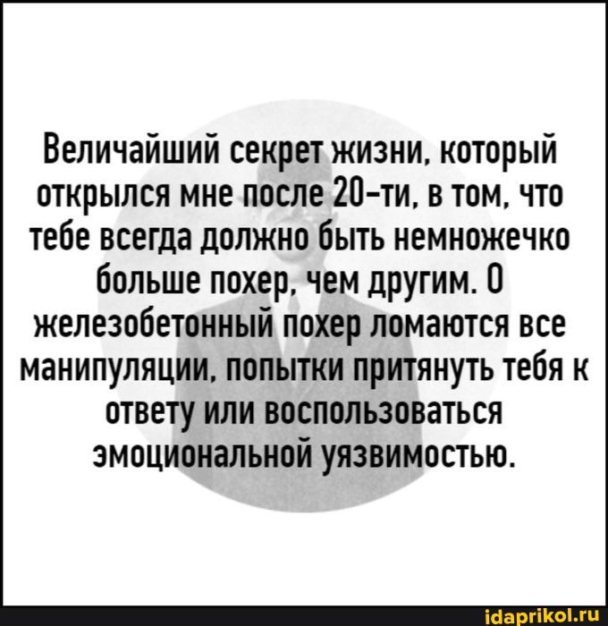 Величайший секрет жизни, который открылся мне после 20-ти, в том, что тебе всегда должно быть немножечко больше похер, чем другим. 0
железобетонный похер ломаются все манипуляции, попытки притянуть тебя к ответу или воспользоваться эмоциональной уязвимостью.