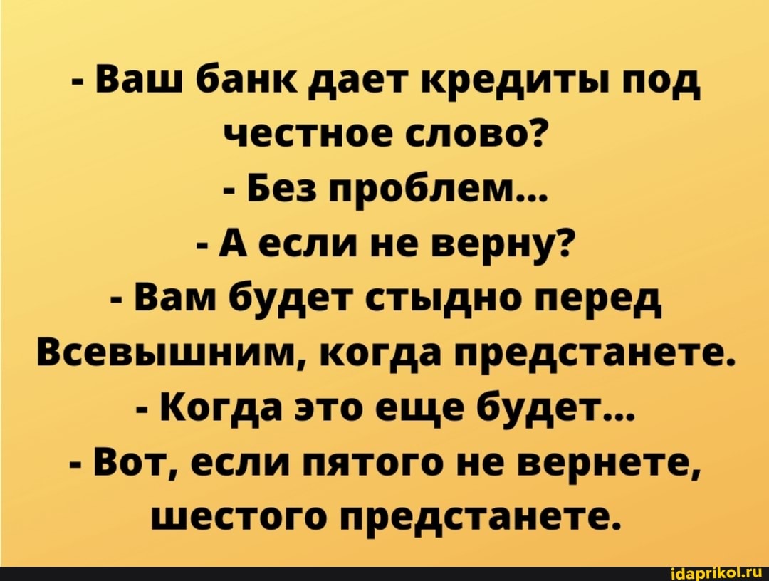 - Ваш банк дает кредиты под честное слово?
- Без проблем...
- А если не верну?
- Вам будет стыдно перед
Всевышним, когда предстанете.
- Когда это еще будет...
- Вот, если пятого не вернете, шестого предстанете.