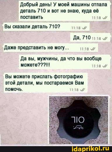 Добрый день! У моей машины отпала деталь 710 и вот не знаю, куда её
поставить,
Вы сказали деталь 7107
Да, 710
Даже представить не могу
Да вы, мужчины, да что вы вообще можете???!!!
Вы можете прислать фотографию этой детали, мы постараемся Вам помочь.
