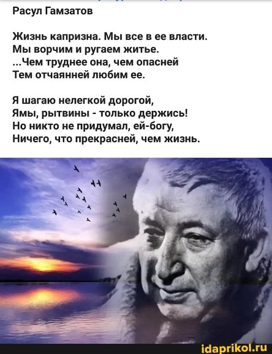 Расул Гамзатов
Жизнь капризна. Мы все в ее власти.
Мы ворчим и ругаем житье.
...Чем труднее она, чем опасней
Тем отчаянней любим ее.
Я шагаю нелегкой дорогой,
Ямы, рытвины - только держись!
Но никто не придумал, ей-богу,
Ничего, что прекрасней, чем жизнь.