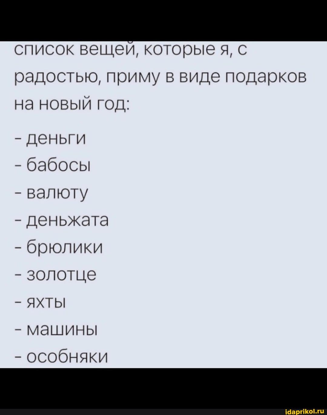 список вещей, которые я, с
радостью, приму в виде подарков на новый год:
- деньги
- бабосы
- валюту
- деньжата
- брюлики
- золотце
- ЯХТЫ
- машины
- особняки