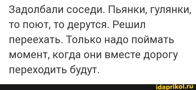 Задолбали соседи. Пьянки, гулянки, то поют, то дерутся. Решил переехать. Только надо поймать момент, когда они вместе дорогу переходить будут.