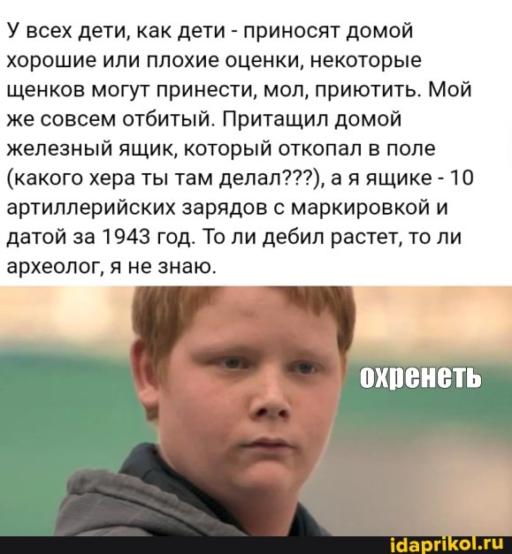 У всех дети, как дети - приносят домой хорошие или плохие оценки, некоторые щенков могут принести, мол, приютить. Мой же совсем отбитый. Притащил домой железный ящик, который откопал в поле
(какого хера ты там делал???), а я ящике - 10 артиллерийских зарядов с маркировкой и датой за 1943 год. То ли дебил растет, то ли археолог, я не знаю.
охренеть