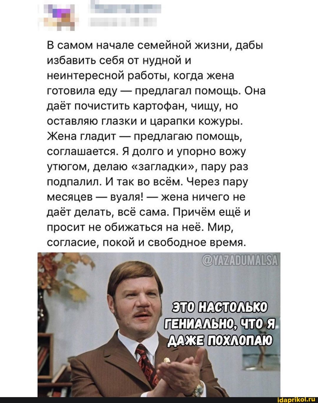В самом начале семейной жизни, дабы
избавить себя от нудной и
неинтересной работы, когда жена
готовила еду предлагал помощь. Она
даёт почистить картофан, чищу, но
оставляю глазки и царапки кожуры.
Жена гладит предлагаю помощь,
соглашается. Я долго и упорно вожу
утюгом, делаю "загладки", пару раз
подпалил. И так во всём. Через пару
месяцев жена ничего не
даёт делать, всё сама. Причём ещё и
просит не обижаться на неё. Мир,