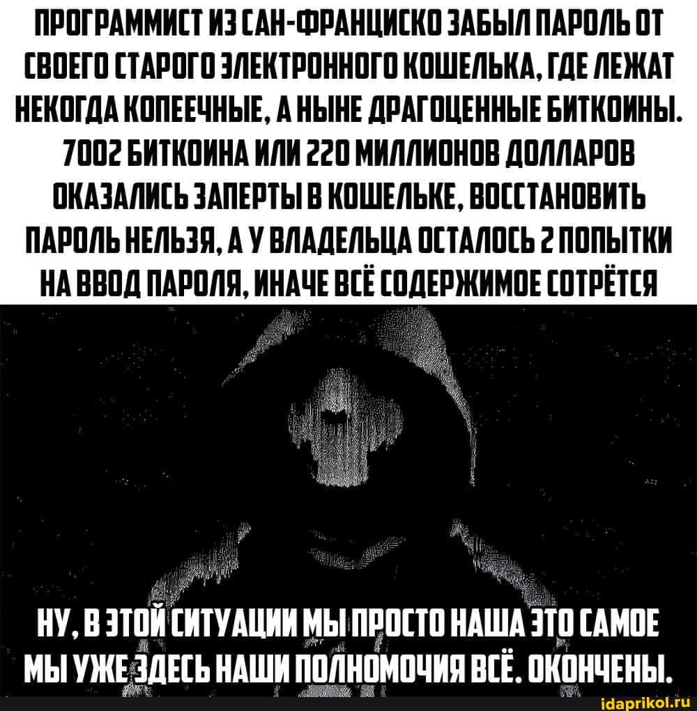 ПРОГРАММИСТ ИЗ САН-ФРАНЦИСКО ЗАБЫЛ ПАРОЛЬ ОТ СВОЕГО СТАРОГО ЭЛЕКТРОННОГО КОШЕЛЬКА, ГДЕ ЛЕЖАТ НЕКОГДА КОПЕЕЧНЫЕ, АНЫНЕ ДРАГОЦЕННЫЕ БИТКОИНЫ.
1002 БИТКОИНА ИЛИ 220 МИЛЛИОНОВ ДОЛЛАРОВ ОКАЗАЛИСЬ ЗАПЕРТЫ В КОШЕЛЬКЕ, ВОССТАНОВИТЬ ПАРОЛЬ НЕЛЬЗЯ, А У ВЛАДЕЛЬЦА ОСТАЛОСЬ 2 ПОПЫТКИ НА ВВОД ПАРОЛЯ, ИНАЧЕ ВСЕ СОДЕРЖИМОЕ СОТРЕТСЯ
НУ, В ЭТОЙ СИТУАЦИИ МЫ ПРОСТО НАША ЭТО ГАМОЕ
МЫ УЖЕЗЛЕСЬ НАШИ ОКОНЧЕНЫ: