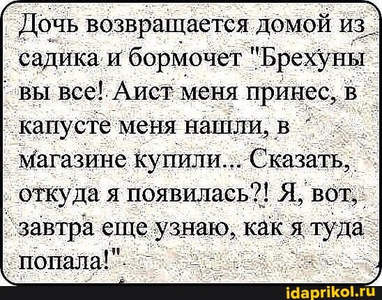 Дочь возвращается домой из_ садика и бормочет "Брехуны вы все! Аист меня принес, в капусте меня нашли, в
магазине купили... Сказать, откуда я появилась?! Я, вот,
завтра еще узнаю, как туда попала!"
