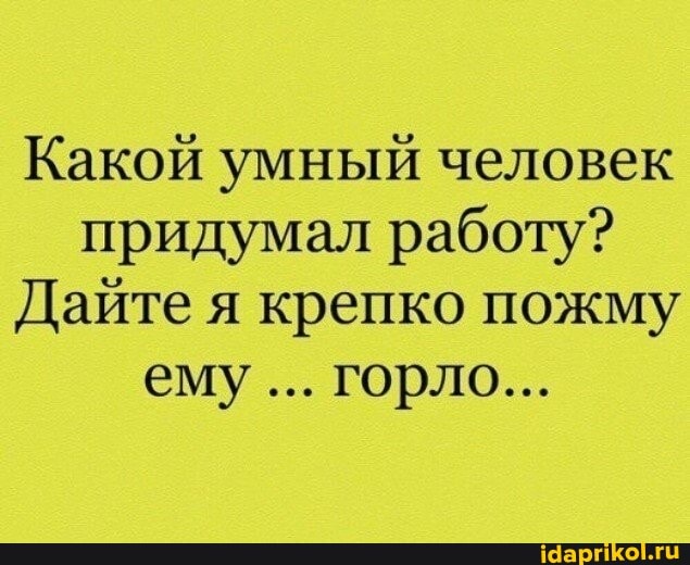 Какой умный человек придумал работу?
Дайте я крепко пожму ему... горло...