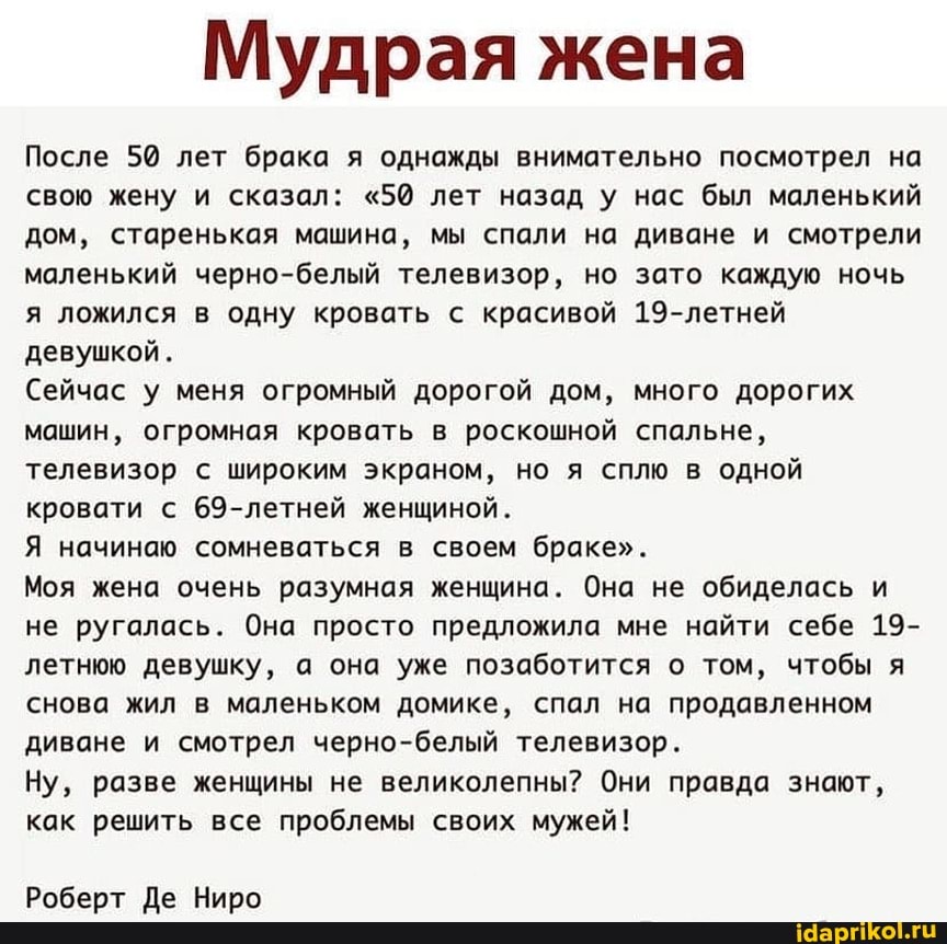 Мудрая жена
После 50 лет брака я однажды внимательно посмотрел на свою жену и сказал: "50 лет назад У нас был маленький дом, старенькая машина, мы спали на диване и смотрели маленький черно-белый телевизор, но зато каждую ночь я ложился в одну кровать с красивой 19-летней девушкой.
Сейчас у меня огромный дорогой дом, много дорогих машин, огромная кровать в роскошной спальне, телевизор с широким экраном, но я сплю в одной кровати с 69-летней женщиной.
Я начинаю сомневаться в своем браке".
Моя жена очень разумная женщина. Она не обиделась и не ругалась. Она просто предложила мне найти себе 19- летнюю девушку, а она уже позаботится о том, чтобы я снова жил в маленьком домике, спал на продавленном диване и смотрел черно-белый телевизор.
Ну, разве женщины не великолепны? Они правда знают, как решить все проблемы своих мужей!
Роберт Де Ниро
