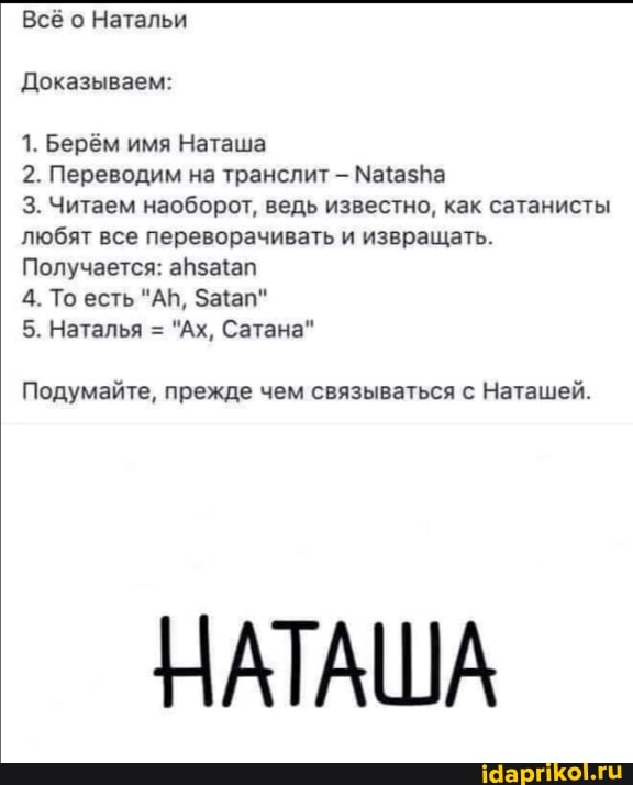 Всё о Натальи
Доказываем:
1. берём имя Наташа
2. Переводим на транслит - МаазКа
3. Читаем наоборот, ведь известно, как сатанисты любят все переворачивать и извращать.
Получается: апзамап
4. То есть "АБ,
5. Наталья = "Ах, Сатана"
Подумайте, прежде чем связываться с Наташей.
НАТАША