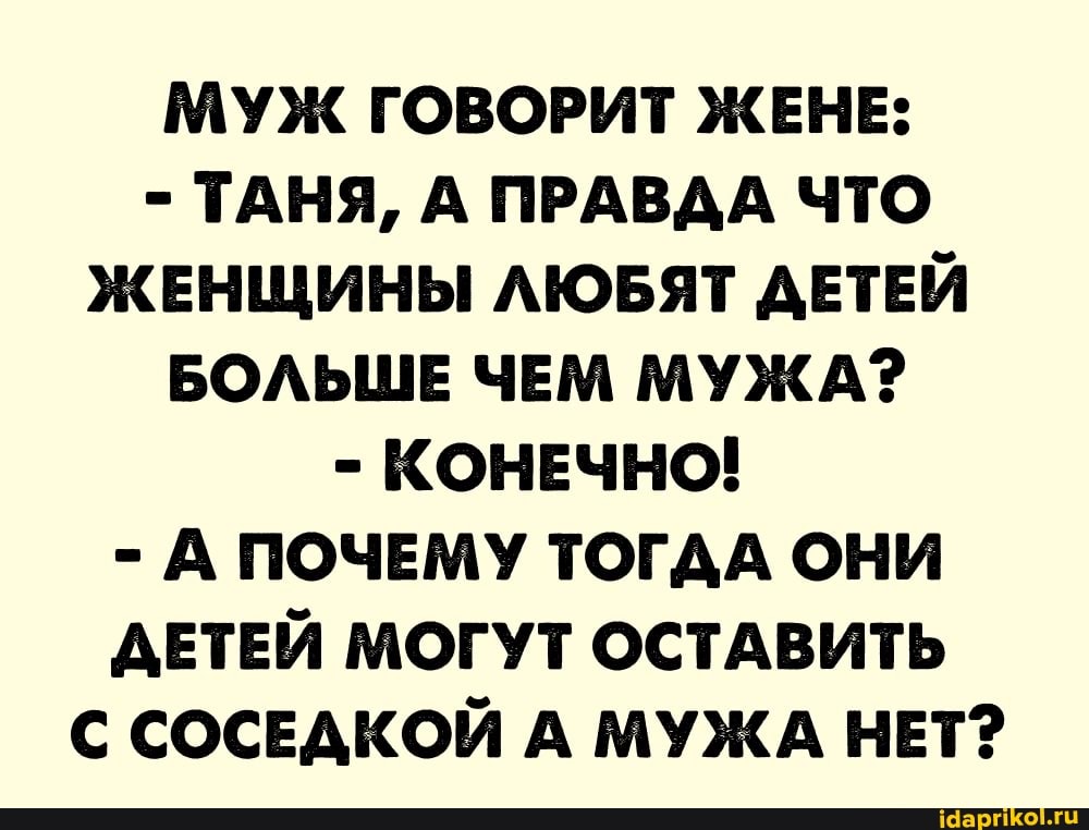 МУЖ ГОВОРИТ ЖЕНЕ:
- ТАНЯ, А ПРАВДА ЧТО ЖЕНЩИНЫ ЛЮБЯТ ДЕТЕЙ БОЛЬШЕ ЧЕМ МУЖА?
- КОНЕЧНО!
- А ПОЧЕМУ ТОГДА ОНИ ДЕТЕЙ МОГУТ ОСТАВИТЬ С СОСЕДКОЙ А МУЖА НЕТ?