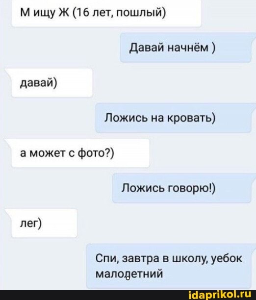 Мищу Ж (16 лет, пошлый)
Давай начнём ) давай)
Ложись на кровать) а может с фото?)
Ложись говорю!) лег)
Спи, завтра в школу, уебок малодетний