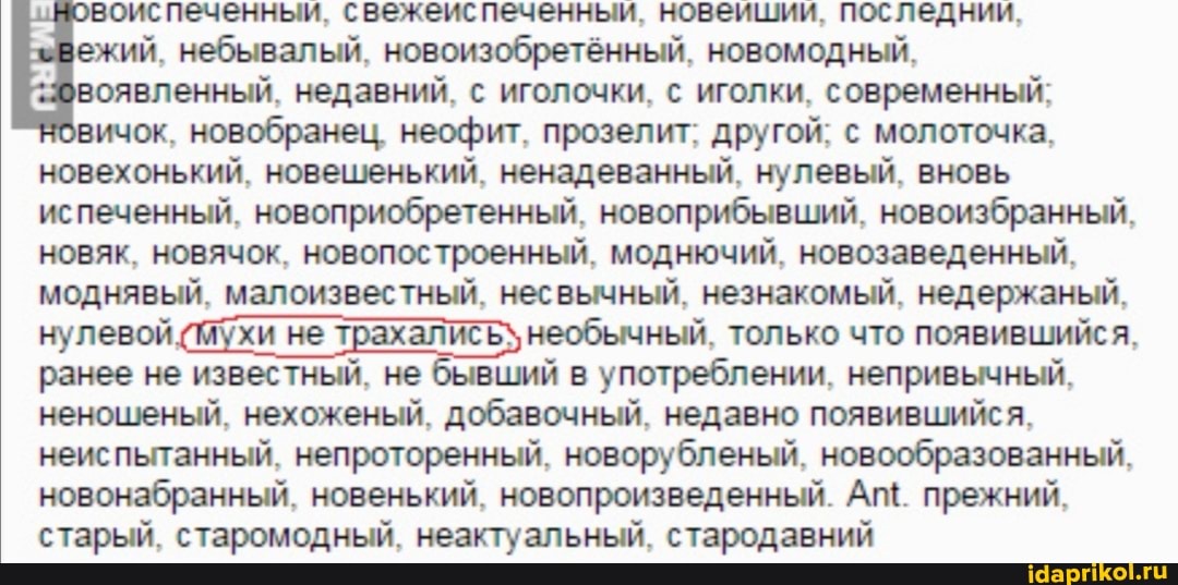 восиспеченныи, свежеиспеченныи, новеишии, последнии,
ежий, небывалый, новоизобретённый, новомодный,
воявленный, недавний, с иголочки, с иголки, современный;
вичок, новобранец, неофит, прозелит; другой; с молоточка,
новехонький, новешенький, ненадеванный, нулевый, вновь
испеченный, новоприобретенный, новоприбывший, новоизбранный,
новяк, новячок, новопостроенный, моднючий, новозаведенный,
моднявый, малоизвестный, несвычный, незнакомый, недержаный,
нулевой
мухи не
трахались) необычный, только что появившийся,
ранее не известный, не бывший в употреблении, непривычный,
неношеный, нехоженый, добавочный, недавно появившийся,
неиспытанный, непроторенный, новорубленый, новообразованный,
новонабранный, новенький, новопроизведенный. Аг". прежний,
старый, старомодный, неактуальный, стародавний