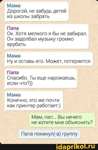 Мама
Дорогой, не забудь детей из школы забрать
Папа
Ок. Хотя мелкого я бы не забирал.
Он задолбал музыку громко врубать
Мама
Ну и оставь его. Может, потеряется
Папа
Спасибо. Ты еще нарожаешь, если что?))
Мама
Конечно, это же почти как принтер работает:)
Мам, пап... Вы ничего не хотите мне обяснить?
Папа покинул( группу