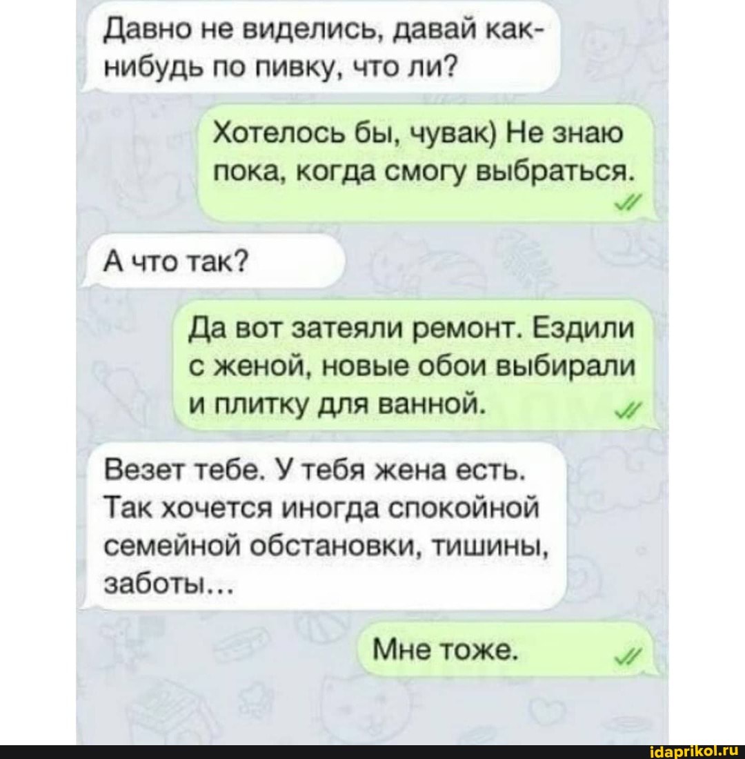 Давно не виделись, давай как- нибудь по пивку, что ли?
Хотелось бы, чувак) Не знаю
пока, когда смогу выбраться.
А что так?
Да вот затеяли ремонт. Ездили с женой, новые обои выбирали и плитку для ванной.
Везет тебе. У тебя жена есть.
Так хочется иногда спокойной семейной обстановки, тишины, заботы...
Мне тоже.