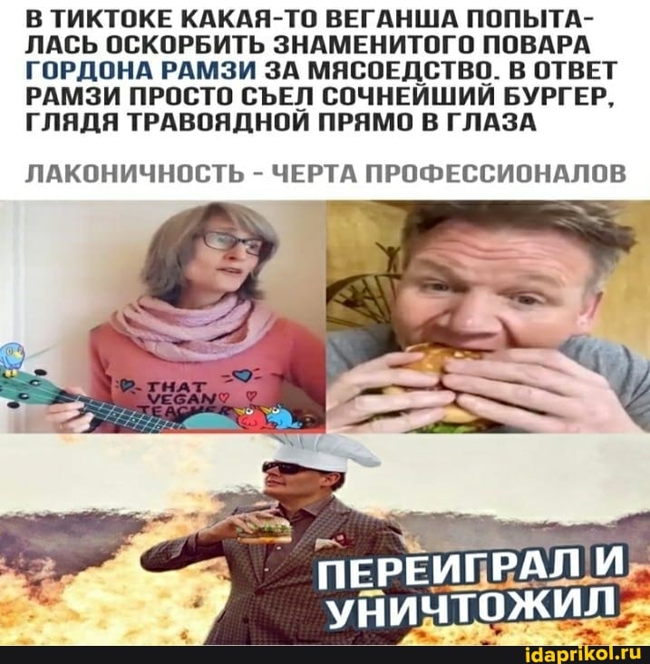 В ТИКТОКЕ КАКАЯ-ТО ВЕГАНША ПОПЫТА-
ЛАСЬ ОСКОРБИТЬ ЗНАМЕНИТОГО ПОВАРА ГОРДОНА РАМЗИ ЗА МЯСОЕДСТВО. В ОТВЕТ РАМЗИ ПРОСТО СЪЕЛ СОЧНЕЙШИЙ БУРГЕР,
ГЛЯДЯ ТРАВОЯДНОЙ ПРЯМО В ГЛАЗА
ЛАКОНИЧНОСТЬ - ЧЕРТА ПРОФЕССИОНАЛОВ
ПЕРЕИГРАЛ