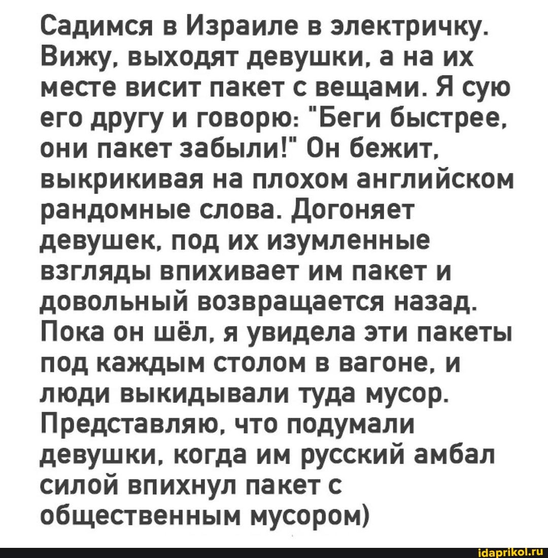 Садимся в Израиле в электричку.
Вижу, выходят девушки, а на их месте висит пакет с вещами. Я сую его другу и говорю: "Беги быстрее, они пакет забыли!" Он бежит, выкрикивая на плохом английском рандомные слова. Догоняет девушек, под их изумленные взгляды впихивает им пакет и довольный возвращается назад.
Пока он шёл, я увидела эти пакеты под каждым столом в вагоне, и люди выкидывали туда мусор.
Представляю, что подумали девушки, когда им русский амбал силой впихнул пакет с общественным мусором)