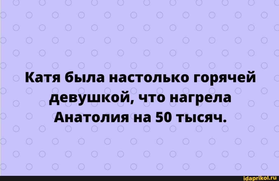 Катя была настолько горячей девушкой, что нагрела
Анатолия на 50 тысяч.