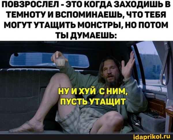 ПОВЗРОСЛЕЛ - ЭТО КОГДА ЗАХОД ТЕМНОТУ И ВСПОМИНАЕШЬ, ЧТО ТЕБЯ
МОГУТ УТАЩИТЬ МОНСТРЫ, НО ПОТОМ
ТЫ ДУМАЕШЬ:
ПУСТЬУТАЩИТ