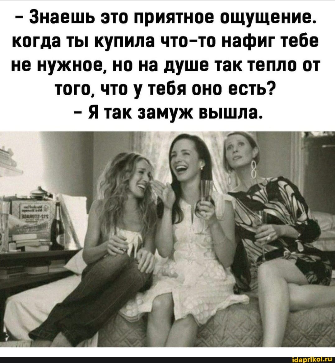 - Знаешь это приятное ощущение.
когда ты купила что-то нафиг тебе не нужное, но на душе так тепло от того, что у тебя оно есть?
- Ятак замуж вышла.