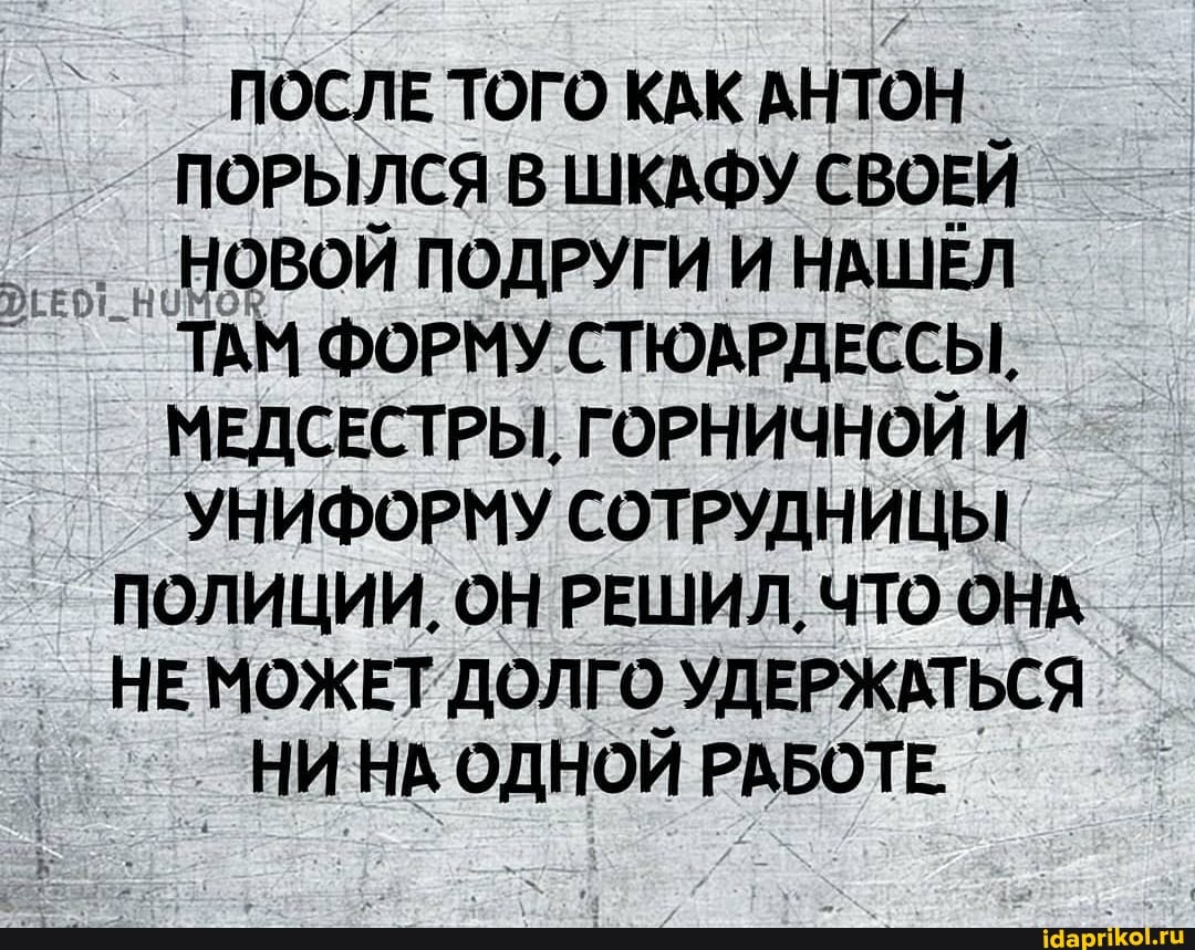 ПОСЛЕ ТОГО КАК АНТОН ПОРЫЛСЯ В ШКАФУ СВОЕЙ НОВОЙ ПОДРУГИ И НАШЕЛ
` ТАМ ФОРМУ СТЮАРДЕССЫ.
МЕДСЕСТРЫ, ГОРНИЧНОЙ И УНИФОРМУ СОТРУДНИЦЫ ПОЛИЦИИ, ОН РЕШИЛ, ЧТО ОНА
_ НЕ МОЖЕТ ДОЛГО УДЕРЖАТЬСЯ НИ НА ОДНОЙ РАБОТЕ.
