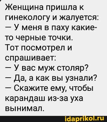 Женщина пришла к гинекологу и жалуется:
- У меня в паху какие- то черные точки.
Тот посмотрел и спрашивает:
- У вас муж столяр?
- Да, а как вы узнали?
- Скажите ему, чтобы карандаш из-за уха вынимал.