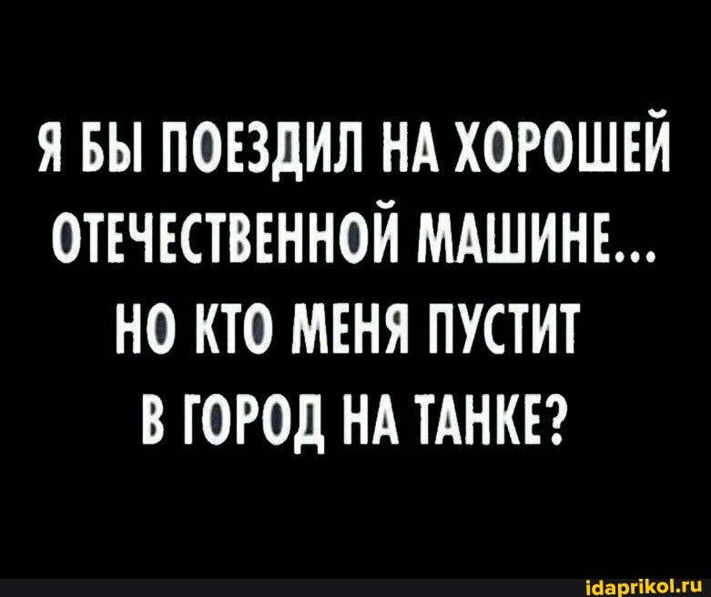 Я БЫ ПОЕЗДИЛ НА ХОРОШЕЙ ОТЕЧЕСТВЕННОЙ МАШИНЕ...
НО КТО МЕНЯ ПУСТИТ В ГОРОД НА ТАНКЕ?