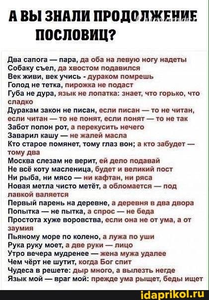 ВЫ ЗНАЛИ ПРОДОЛЖЕНИЕ ПОСЛОВИЦ?
Два сапога - пара, да оба на левую ногу надеты
Собаку сел, да хвостом подавился
Век живи, век учись - дураком помрешь
Голод не тетка, пирожка не подаст
Губа не дура, язык не лопатка: знает, что горько, что сладко
Дуракам закон не писан, если писан - то не читан, если читан - то не понят, если понят - то не так
Забот полон рот, а перекусить нечего,
Заварил кашу - не жалей масла
Кто старое помянет, тому глаз вон; а кто забудет - тому два
Москва слезам не верит, ей дело подавай
Не всё коту масленица, будет и великий пост
Ни рыба, ни мясо - ни кафтан, ни ряса
Новая метла чисто метёт, а обломается - под лавкой валяется
Первый парень на деревне, а деревня в два двора
Попытка - не пытка, а спрос - не беда
Простота хуже воровства, если она не от ума, а от заумия
Пьяному море по колено, а лужа по уши
Рука руку моет, а две руки - лицо
Утро вечера мудренее - жена мужа удалее
Чем чёрт не шутит, когда Бог спит
Чудеса в решете: дыр много, а вылезть негде
Язык мой - враг мой: прежде ума рыщет, беды ищет