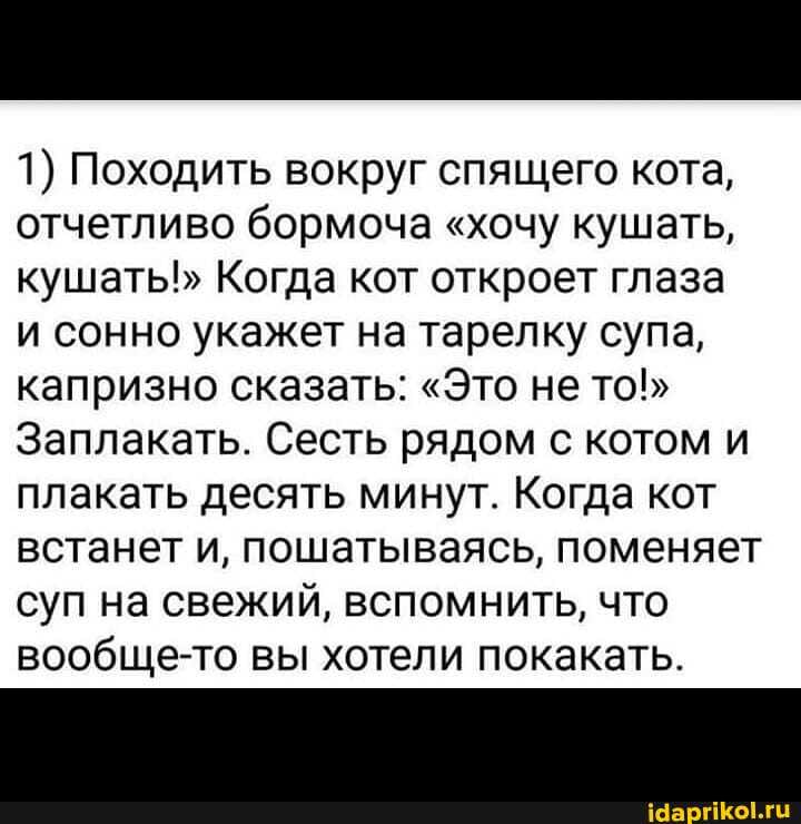 1) Походить вокруг спящего кота, отчетливо бормоча "хочу кушать, кушать!" Когда кот откроет глаза
и сонно укажет на тарелку супа, капризно сказать: "Это не то!"
Заплакать. Сесть рядом с котом и плакать десять минут. Когда кот встанет и, пошатываясь, поменяет суп на свежий, вспомнить, что вообще-то вы хотели покакать.