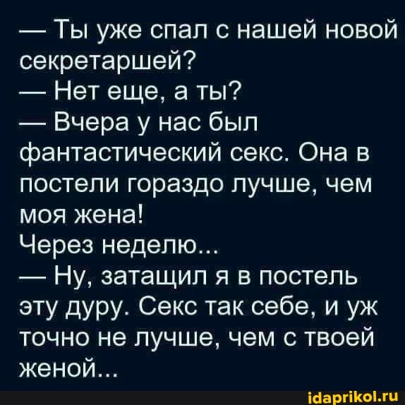- Ты уже спал с нашей новой секретаршей?
- Нет еще, ты?
- Вчера у нас был фантастический секс. Она в постели гораздо лучше, чем моя жена!
Через неделю...
- Ну, затащил я в постель эту дуру. Секс так себе, и уж точно не лучше, чем с твоей женой...