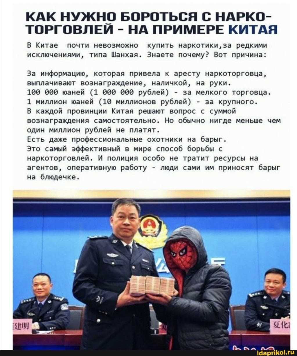 КАК НУЖНО БОРОТЬСЯ С НАРКО-
ТОРГОВЛЕИ - НА ПРИМЕРЕ КИТАЯ
В Китае почти невозможно купить наркотики, за редкими исключениями, типа Шанхая. Знаете почему? Вот причина:
За информацию, которая привела к аресту наркоторговца, выплачивают вознаграждение, наличкой, на руки.
100 000 юаней (1 000 000 рублей) - за мелкого торговца.
1 миллион юаней (10 миллионов рублей) - за крупного.
В каждой провинции Китая решают вопрос с суммой вознаграждения самостоятельно. Но обычно нигде меньше чем один миллион рублей не платят.
Есть даже профессиональные охотники на барыг.
Это самый эффективный в мире способ борьбы с наркоторговлей. И полиция особо не тратит ресурсы на агентов, оперативную работу - люди сами им приносят барыг на блюдечке.