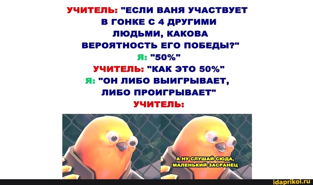 УЧИТЕЛЬ: "ЕСЛИ ВАНЯ УЧАСТВУЕТ В ГОНКЕ С 4 ДРУГИМИ ЛЮДЬМИ, КАКОВА ВЕРОЯТНОСТЬ ЕГО ПОБЕДЫ?" я: "50%"
УЧИТЕЛЬ: "КАК ЭТО 50%"
Я: "ОН ЛИБО ВЫИГРЫВАЕТ,
ЛИБО ПРОИГРЫВАЕТ"
УЧИТЕЛЬ:
{СЮДА,
МАЛЕНЬКИЙ ЗАСРАНЕЦ