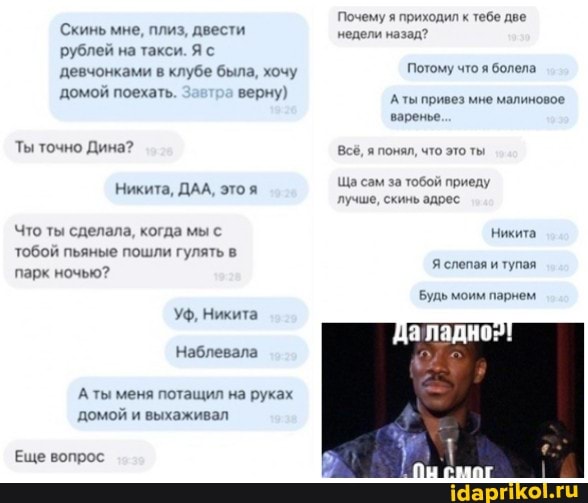 Скинь мне, плиз, двести рублей на такси. Я с девчонками в клубе была, хочу домой поехать. верну)
Ты точно Дина?
Никита, ДАА, это я
Что ты сделала, когда мы с тобой пьяные пошли гулять в парк ночью?
Уф, Никита
Наблевала
Аты меня потащил на руках домой и выхаживал
Еще вопрос
Почему я приходил к тебе две недели назад?
Потому что я болела
Аты привез мне малиновое варенье.
Всё, я понял, что это ты
Ща сам за тобой приеду лучше, скинь адрес
Никита
Я слепая и тупая
Будь моим парнем