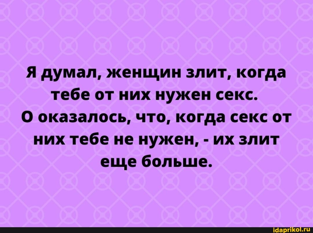 Я думал, женщин злит, когда тебе от них нужен секс.
О оказалось, что, когда секс от них тебе не нужен, - их злит еще больше.