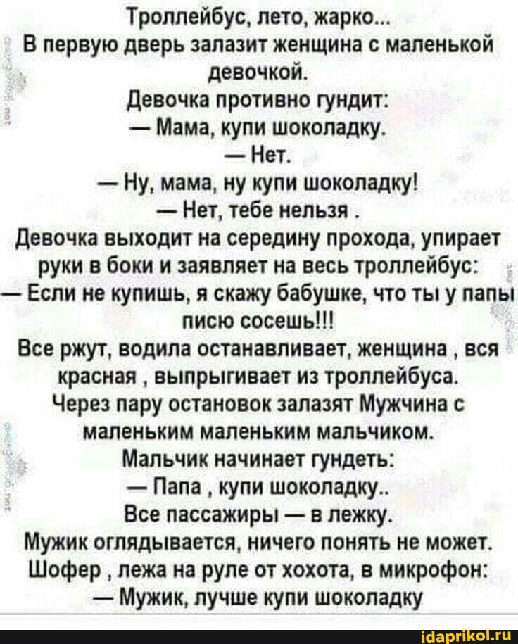 Троллейбус, лето, жарко...
В первую дверь залазит женщина с маленькой девочкой.
Девочка противно гундит:
- Мама, купи шоколадку.
- Нет.
- Ну, мама, ну купи шоколадку!
- Нет, тебе нельзя .
Девочка выходит на середину прохода, упирает руки в беки и заявляет на весь троллейбус:
- Если не купишь, я скажу бабушке, что ты у папы писю сосешь!!!
Все ржут, водила останавливает, женщина вся красная выпрыгивает из троллейбуса.
Через пару остановок залазят Мужчина с маленьким маленьким мальчиком.
Мальчик начинает гундеть:
- Папа купи шоколадку..
Все пассажиры - в лежку.
Мужик оглядывается, ничего понять не может.
Шофер лежа на руле от хохота, в микрофон:
- Мужик, лучше купи шоколадку