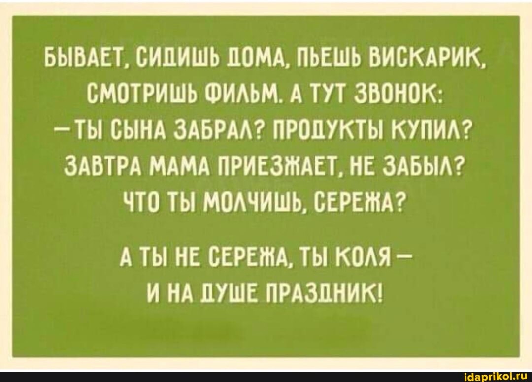 БЫВАЕТ, СИПИШЬ ДОМА, ПЬЕШЬ ВИСКАРИК,
СМОТРИШЬ ФИЛЬМ. А ТУТ ЗВОНОК:
- ТЫ СЫНА ЗАБРАЛ? ПРОДУКТЫ КУПИЛ?
ЗАВТРА МАМА ПРИЕЗЖАЕТ, НЕ ЗАБЫЛ?
ЧТО ТЫ МОЛЧИШЬ, СЕРЕЖА?
А ТЫ НЕ СЕРЕЖА, ТЫ КОЛЯ -
И НА ДУШЕ ПРАЗПНИК!