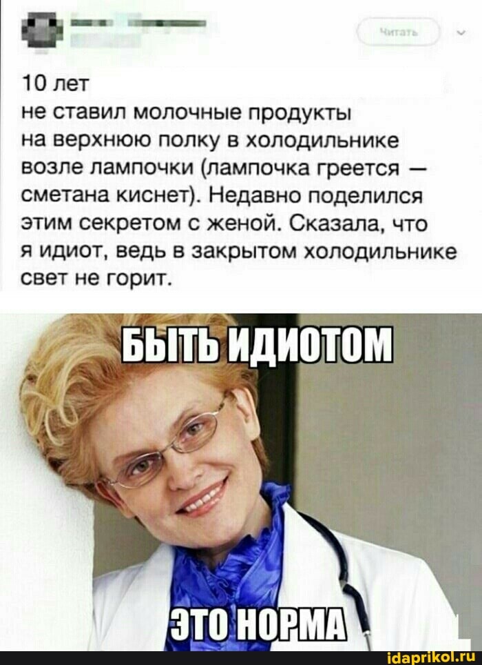 10 лет
не ставил молочные продукты на верхнюю полку в холодильнике возле лампочки (лампочка греется - сметана киснет). Недавно поделился этим секретом с женой. Сказала, что
я идиот, ведь в закрытом холодильнике свет не горит.
БЫТЬ ИДИОТОМ
ЭТО