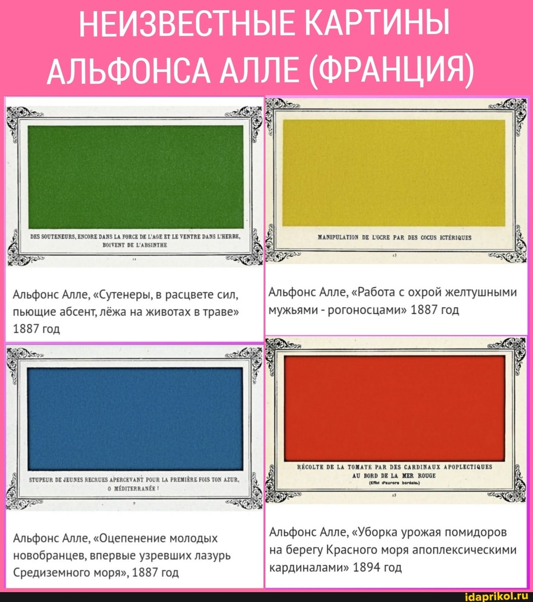 НЕИЗВЕСТНЫЕ КАРТИНЫ
АЛЬФОНСА АЛЛЕ (ФРАНЦИЯ)
ЗООТЕМЕОИ$, ЕХСОЕ РАЖ$ ТА РОВСЕ Е ГГАбЕ ЕТ УЕТАЕ РАЗ ГЕАВЕ,
ВОУЕНТ ОЕ ГАВЗИВТНЕ
Альфонс Алле, "Сутенеры, в расцвете сил, пьющие абсент, лёжа на животах в траве"
1887 год
ЗТОРЕЦВ ОЕ ЧЕОМЕ$ ВЕСЯОЕЗ АРЕВСЕУАМТ РОВ [А РВЕМТЁВЕ ТОМ АХОВ,
А о 1
Альфонс Алле, "Оцепенение молодых новобранцев, впервые узревших лазурь
Средиземного моря", 1887 год
Альфонс Алле, "Работа с охрой желтушными мужьями - рогоносцами" 1887 год
ВЕСОЕТЕ РЕ ТОМАТЕ РАЮ САВЫТИАОХ АРОРТЕСТ!
Е МЕВ ВОПОЕ
Альфонс Алле, "Уборка урожая помидоров на берегу Красного моря апоплексическими кардиналами" 1894 год