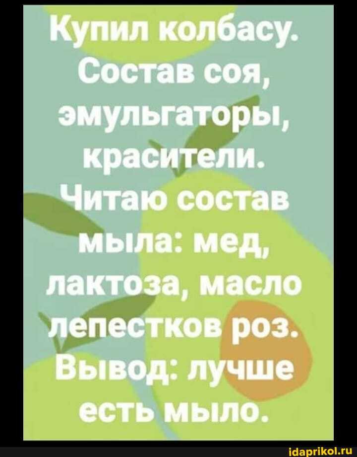 Купил колбасу.
Состав соя, эмульгаторы, красители.
Читаю состав мыла: мед, лактоза, масло лепестков роз.
Вывод: лучше есть мыло.
