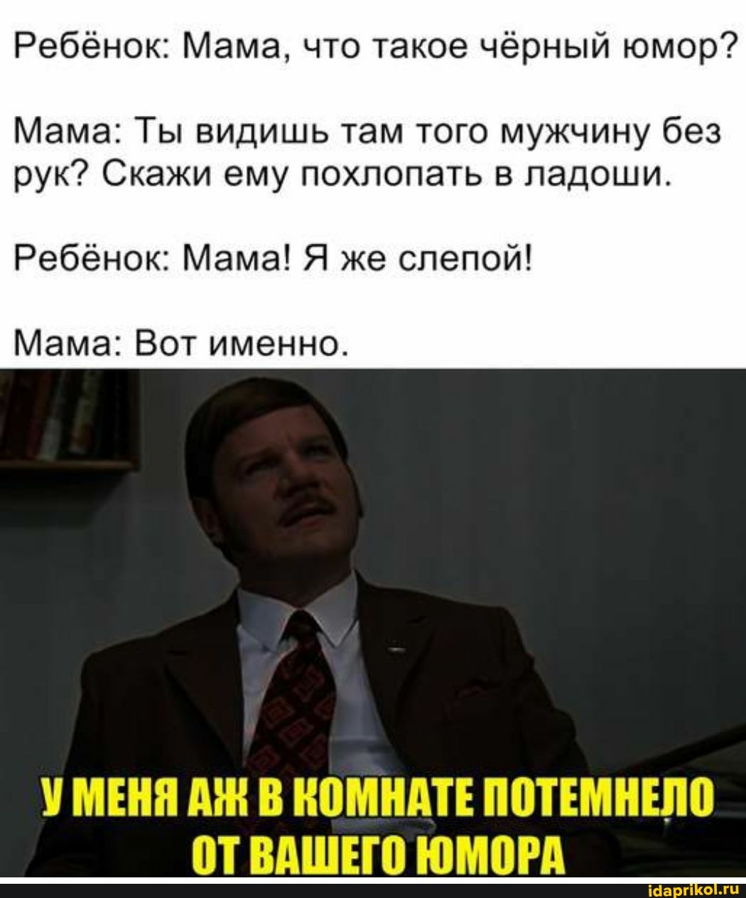 Ребёнок: Мама, что такое чёрный юмор?
Мама: Ты видишь там того мужчину без рук? Скажи ему похлопать в ладоши.
Ребёнок: Мама! Я же слепой!
Мама: Вот именно.
УМЕНЯ В КОМНАТЕ ПОТЕМНЕЛО ОТВАШЕГО ЮМОРА
