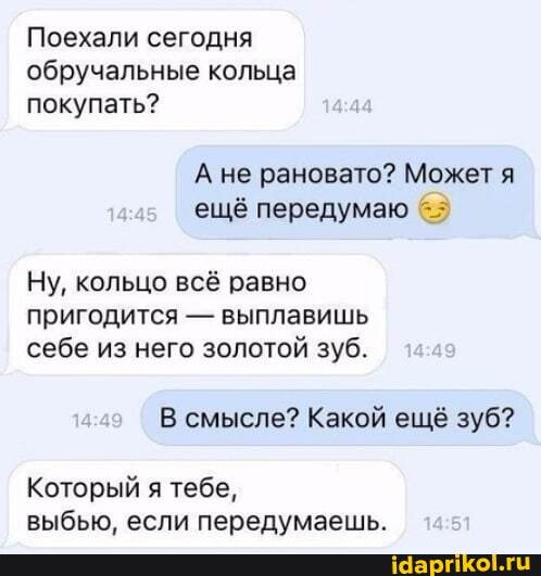 Поехали сегодня
обручальные кольца
покупать?
А не рановато? Может я ещё передумаю 6.7
Ну, кольцо всё равно пригодится - выплавишь себе из него золотой зуб.
емысле? Какой
Который я тебе, выбью. если передумаешь.