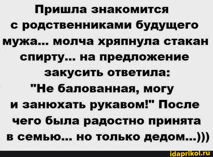 Пришла знакомится с родственниками будущего мужа... молча хряпнула стакан спирту... на предложение закусить ответила:
"Не балованная, могу и занюхать рукавом!" После чего была радостно принята в семью... но только дедом...)))