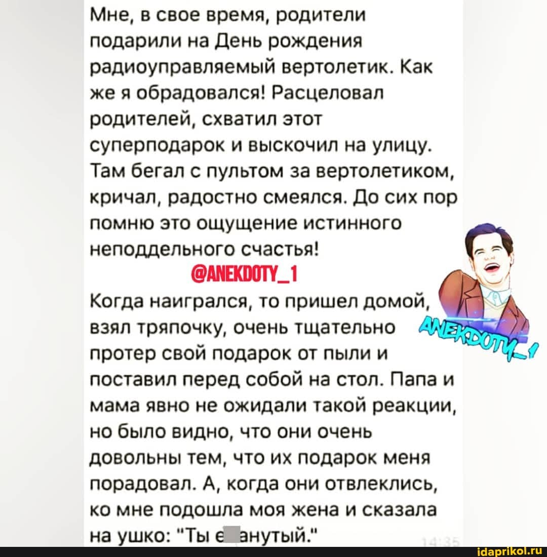 Мне, в свое время, родители
подарили на День рождения радиоуправляемый вертолетик. Как I
же я обрадовался! Расцеловал родителей, схватил этот
суперподарок и выскочил на улицу.
Там бегал с пультом за вертолетиком, кричал, радостно смеялся. До сих пор помню это ощущение истинного неподдельного счастья! =
@АМЕКООТУ_1
Когда наигрался, то пришел домой,
взял тряпочку, очень тщательно протер свой подарок от пыли и поставил перед собой на стол. Папа и мама явно не ожидали такой реакции, но было видно, что они очень довольны тем, что их подарок меня порадовал. А, когда они отвлеклись, ко мне подошла моя жена и сказала