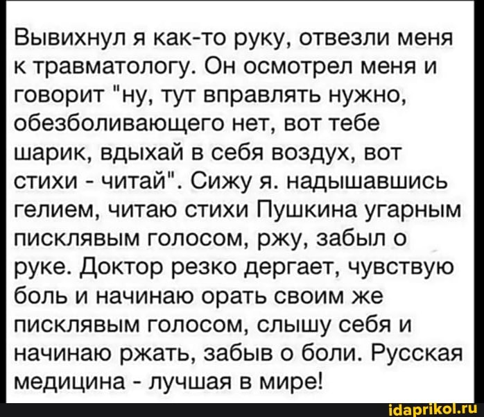 Вывихнул я как-то руку, отвезли меня к травматологу. Он осмотрел меня и говорит "ну, тут вправлять нужно, обезболивающего нет, вот тебе шарик, вдыхай в себя воздух, вот стихи - читай". Сижу я. надышавшись гелием, читаю стихи Пушкина угарным писклявым голосом, ржу, забыл о руке. Доктор резко дергает, чувствую боль и начинаю орать своим же писклявым голосом, слышу себя и начинаю ржать, забыв о боли. Русская медицина - лучшая в мире!