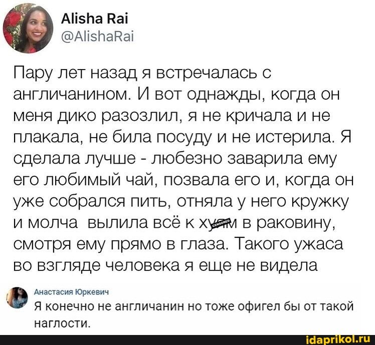 Пару лет назад я встречалась с англичанином. И вот однажды, когда он меня дико разозлил, я не кричала и не плакала, не била посуду и не истерила. Я сделала лучше - любезно заварила ему его любимый чай, позвала его и, когда он уже собрался пить, отняла у него кружку и молча вылила всё к хужм в раковину, смотря ему прямо в глаза. Такого ужаса во взгляде человека я еще не видела
Анастасия Юркевич
Я конечно не англичанин но тоже офигел бы от такой нагААСТИ