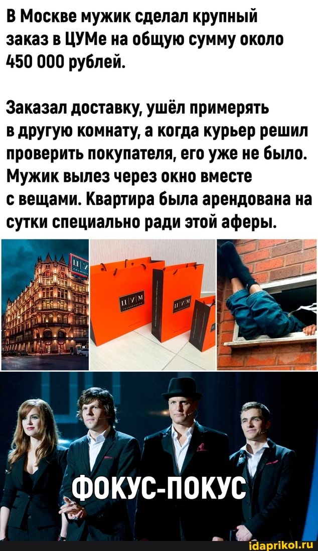 В Москве мужик сделал крупный заказ в ЦУМе на общую сумму около
450 000 рублей.
Заказал доставку, ушёл примерять
в другую комнату, а когда курьер решил проверить покупателя, его уже не было.
Мужик вылез через окно вместе
с вещами. Квартира была арендована на сутки специально ради этой аферы.