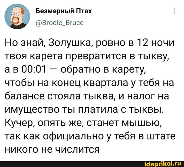Безмерный Птах
Но знай, Золушка, ровно в 12 ночи твоя карета превратится в тыкву, ав - обратно в карету, чтобы на конец квартала у тебя на балансе стояла тыква, и налог на имущество ты платила с тыквы.
Кучер, опять же, станет мышью, так как официально у/ тебя в штате никого не числится