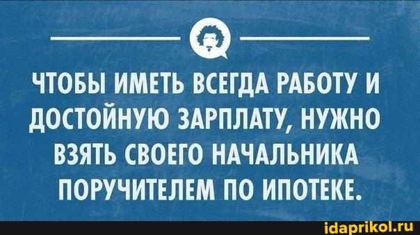 ЧТОБЫ ИМЕТЬ ВСЕГДА РАБОТУ И ДОСТОЙНУЮ ЗАРПЛАТУ, НУЖНО
ВЗЯТЬ СВОЕГО НАЧАЛЬНИКА
ПОРУЧИТЕЛЕМ ПО ИПОТЕКЕ.