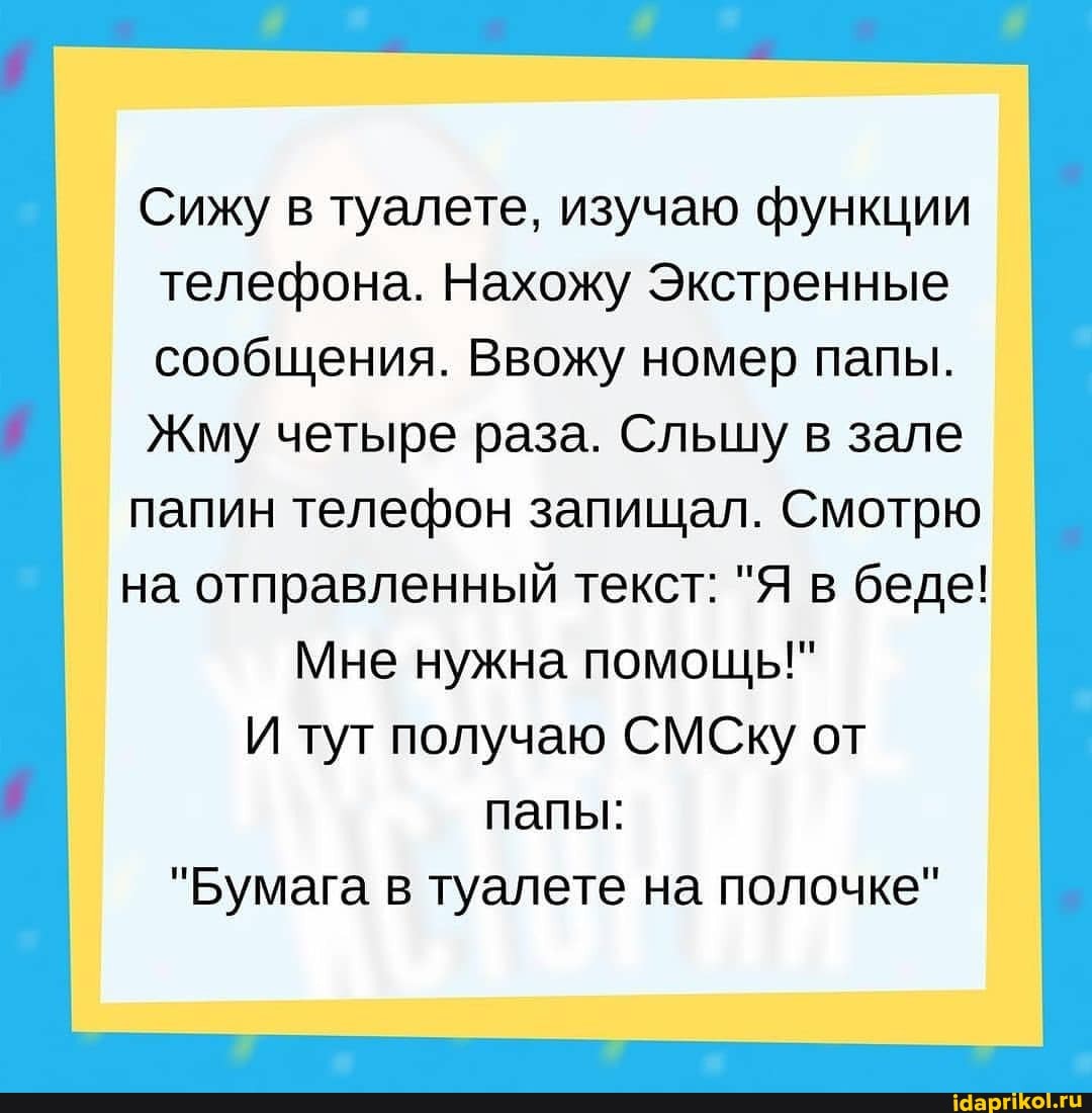 Сижу в туалете, изучаю функции телефона. Нахожу Экстренные сообщения. Ввожу номер папы.
Жму четыре раза. Сльцшу в зале папин телефон запищал. Смотрю
на отправленный текст: "Я в беде!
Мне нужна помощь!"
И туг получаю СМСКу от папы:
"Бумага в туалете на полочке"