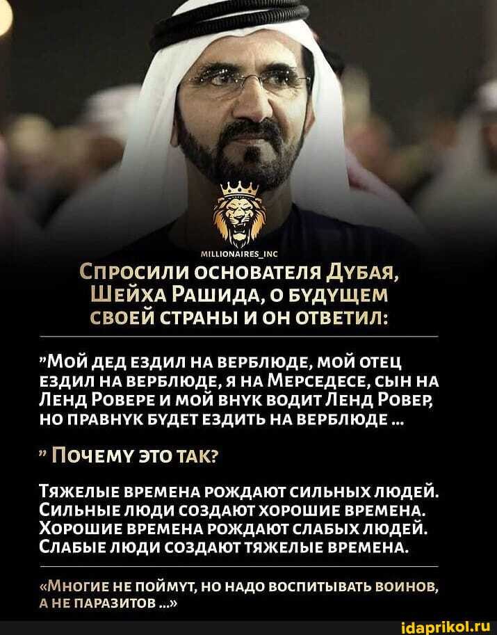 СПРОСИЛИ ОСНОВАТЕЛЯ ДУБАЯ,
ШЕЙХА РАШИДА, О БУДУЩЕМ СВОЕЙ СТРАНЫ И ОН ОТВЕТИЛ:
МОЙ ДЕД ЕЗДИЛ НА ВЕРБЛЮДЕ, МОЙ ОТЕЦ ЕЗДИЛ НА ВЕРБЛЮДЕ, Я НА МЕРСЕДЕСЕ, СЫН НА ЛЕнд РОВЕРЕ И МОЙ ВНУК ВОДИТ ЛЕНД РОВЕР;
НО ПРАВНУК БУДЕТ ЕЗДИТЬ НА ВЕРБЛЮДЕ...
ПОЧЕМУ ЭТО ТАК?
ТЯЖЕЛЫЕ ВРЕМЕНА РОЖДАЮТ СИЛЬНЫХ ЛЮДЕЙ.
СИЛЬНЫЕЛЮДИ СОЗДАЮТ ХОРОШИЕ ВРЕМЕНА.
ХОРОШИЕ ВРЕМЕНА РОЖДАЮТ СЛАБЫХ ЛЮДЕЙ.
СЛАБЫЕ ЛЮДИ СОЗДАЮТ ТЯЖЕЛЫЕ ВРЕМЕНА.
"МНОГИЕ НЕ ПОЙМУТ, НО НАДО ВОСПИТЫВАТЬ ВОИНОВ,
А НЕ ПАРАЗИТОВ